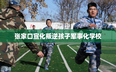 张家口宣化叛逆孩子军事化学校