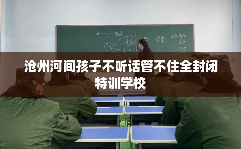 沧州河间孩子不听话管不住全封闭特训学校