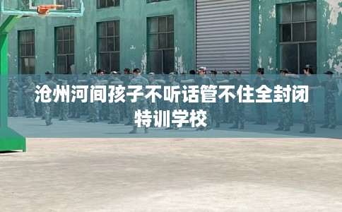 沧州河间孩子不听话管不住全封闭特训学校