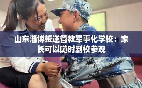 山东淄博叛逆管教军事化学校：家长可以随时到校参观