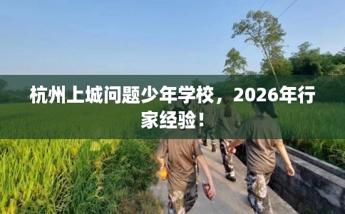 杭州上城问题少年学校，2026年行家经验！