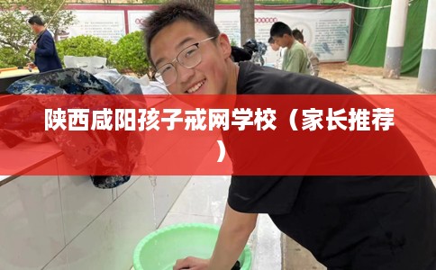 陕西咸阳孩子戒网学校（家长推荐）