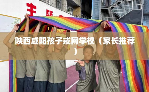 陕西咸阳孩子戒网学校（家长推荐）