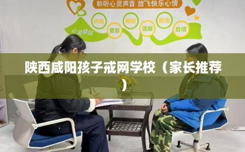 陕西咸阳孩子戒网学校（家长推荐）