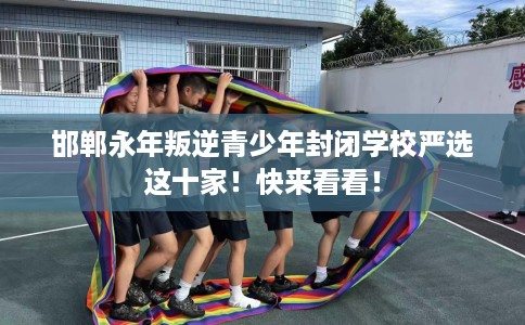 邯郸永年叛逆青少年封闭学校严选这十家！快来看看！