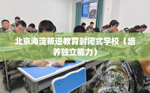 北京海淀叛逆教育封闭式学校（培养独立能力）