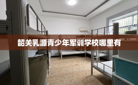 韶关乳源青少年军训学校哪里有