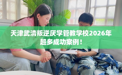 天津武清叛逆厌学管教学校2026年超多成功案例！