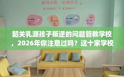 韶关乳源孩子叛逆的问题管教学校,2026年你注意过吗?这十家学校! 韶关乳源孩子叛逆的问题管教学校,2026年你注意过吗?这十家学校!
