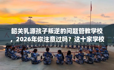 韶关乳源孩子叛逆的问题管教学校,2026年你注意过吗?这十家学校! 韶关乳源孩子叛逆的问题管教学校,2026年你注意过吗?这十家学校!