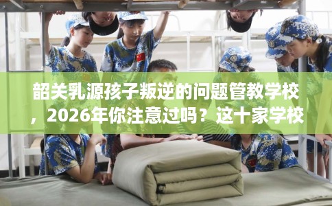 韶关乳源孩子叛逆的问题管教学校,2026年你注意过吗?这十家学校! 韶关乳源孩子叛逆的问题管教学校,2026年你注意过吗?这十家学校!