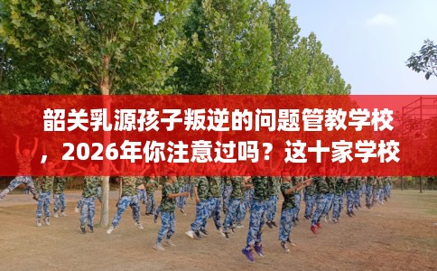 韶关乳源孩子叛逆的问题管教学校,2026年你注意过吗?这十家学校! 韶关乳源孩子叛逆的问题管教学校,2026年你注意过吗?这十家学校!