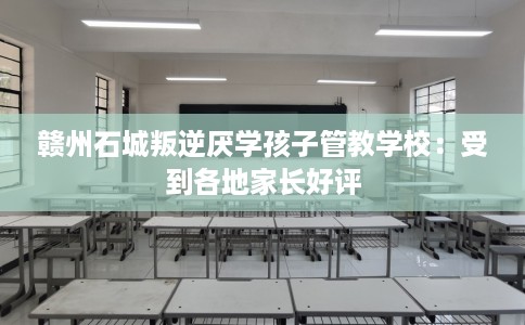 赣州石城叛逆厌学孩子管教学校：受到各地家长好评