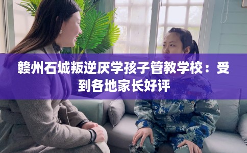 赣州石城叛逆厌学孩子管教学校：受到各地家长好评