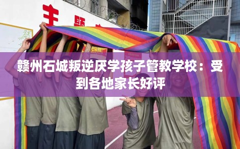 赣州石城叛逆厌学孩子管教学校：受到各地家长好评