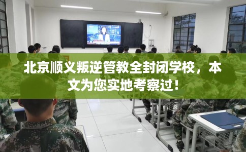 北京顺义叛逆管教全封闭学校，本文为您实地考察过！