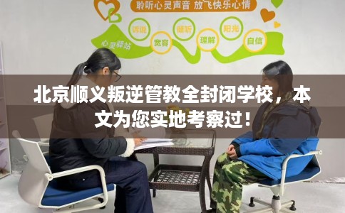 北京顺义叛逆管教全封闭学校，本文为您实地考察过！