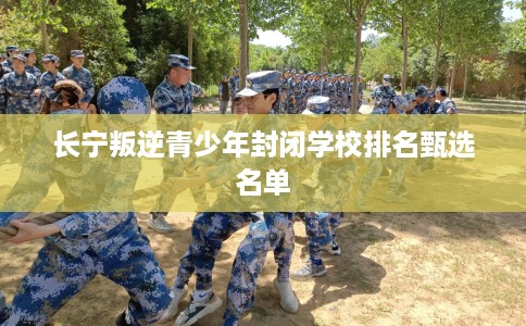 长宁叛逆青少年封闭学校排名甄选名单