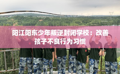 阳江阳东少年叛逆封闭学校:改善孩子不良行为习惯 阳江阳东少年叛逆封闭学校:改善孩子不良行为习惯