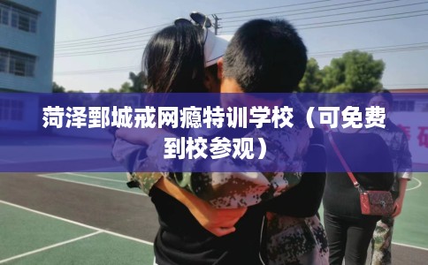 菏泽鄄城戒网瘾特训学校（可免费到校参观）