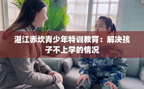 湛江赤坎青少年特训教育:解决孩子不上学的情况 湛江赤坎青少年特训教育:解决孩子不上学的情况