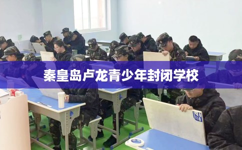 秦皇岛卢龙青少年封闭学校 秦皇岛卢龙青少年封闭学校