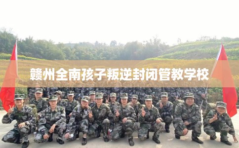 赣州全南孩子叛逆封闭管教学校