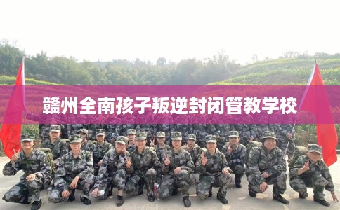 赣州全南孩子叛逆封闭管教学校