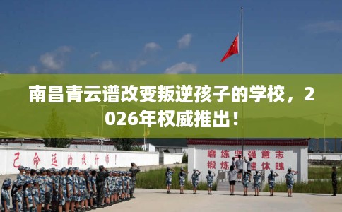南昌青云谱改变叛逆孩子的学校，2026年权威推出！