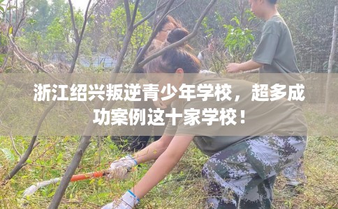 浙江绍兴叛逆青少年学校，超多成功案例这十家学校！