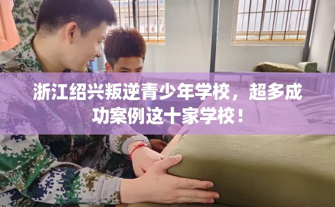 浙江绍兴叛逆青少年学校，超多成功案例这十家学校！