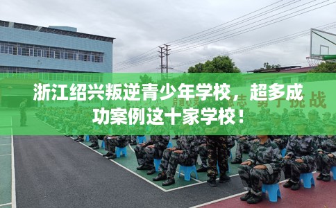 浙江绍兴叛逆青少年学校，超多成功案例这十家学校！