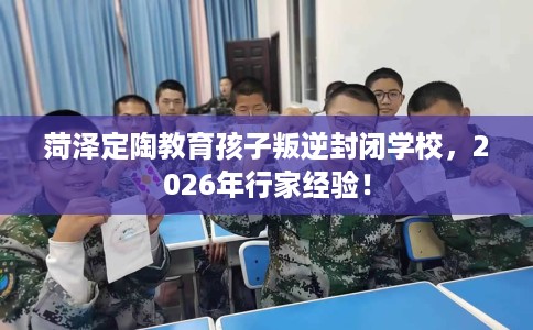 菏泽定陶教育孩子叛逆封闭学校，2026年行家经验！
