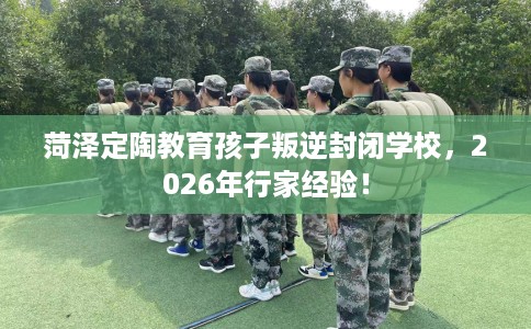 菏泽定陶教育孩子叛逆封闭学校，2026年行家经验！