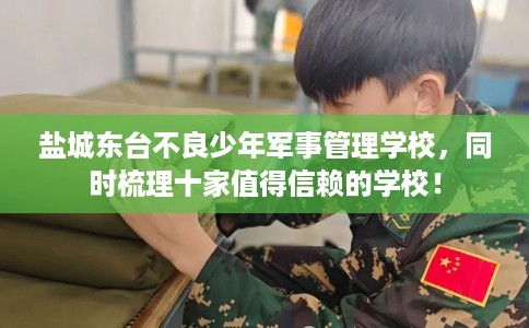 盐城东台不良少年军事管理学校，同时梳理十家值得信赖的学校！