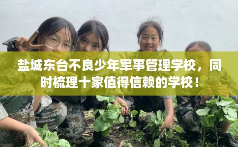 盐城东台不良少年军事管理学校，同时梳理十家值得信赖的学校！