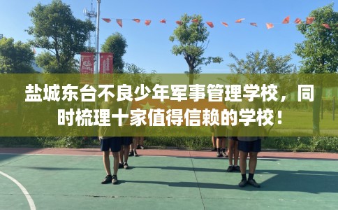 盐城东台不良少年军事管理学校，同时梳理十家值得信赖的学校！