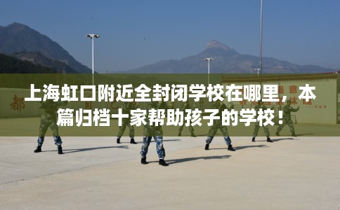 上海虹口附近全封闭学校在哪里,本篇归档十家帮助孩子的学校! 上海虹口附近全封闭学校在哪里,本篇归档十家帮助孩子的学校!