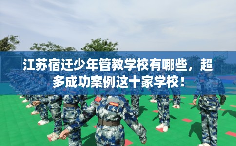 江苏宿迁少年管教学校有哪些，超多成功案例这十家学校！