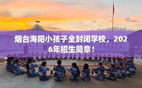 烟台海阳小孩子全封闭学校，2026年招生简章！