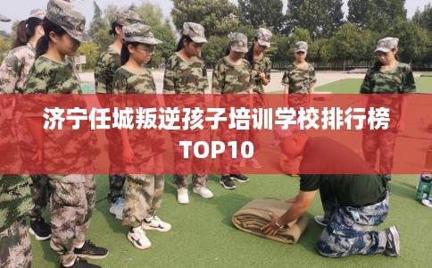 济宁任城叛逆孩子培训学校排行榜TOP10