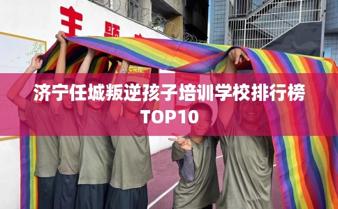 济宁任城叛逆孩子培训学校排行榜TOP10