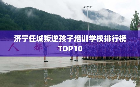 济宁任城叛逆孩子培训学校排行榜TOP10