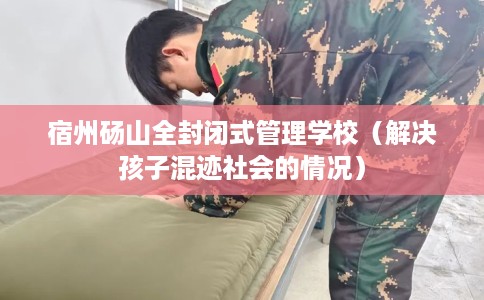 宿州砀山全封闭式管理学校（解决孩子混迹社会的情况）