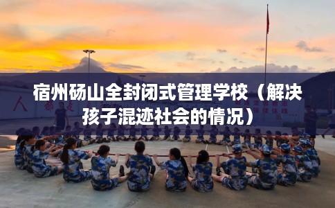 宿州砀山全封闭式管理学校（解决孩子混迹社会的情况）