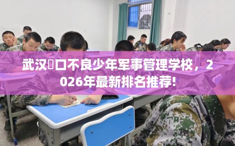 武汉硚口不良少年军事管理学校，2026年最新排名推荐!