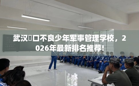 武汉硚口不良少年军事管理学校，2026年最新排名推荐!