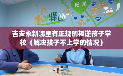 吉安永新哪里有正规的叛逆孩子学校（解决孩子不上学的情况）