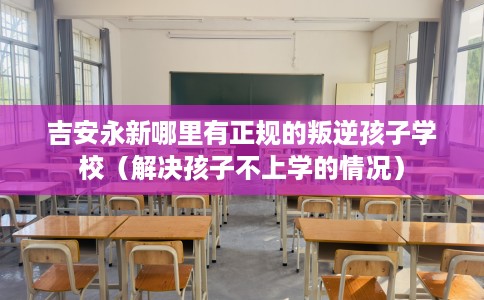 吉安永新哪里有正规的叛逆孩子学校（解决孩子不上学的情况）