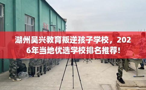 湖州吴兴教育叛逆孩子学校,2026年当地优选学校排名推荐! 湖州吴兴教育叛逆孩子学校,2026年当地优选学校排名推荐!
